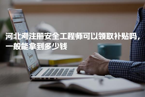 河北考注冊安全工程師一般能拿到多少錢 可以領取補貼嗎，
