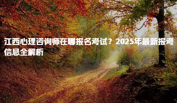 2025年江西心理咨詢師在哪報名考試？報考信息全解析