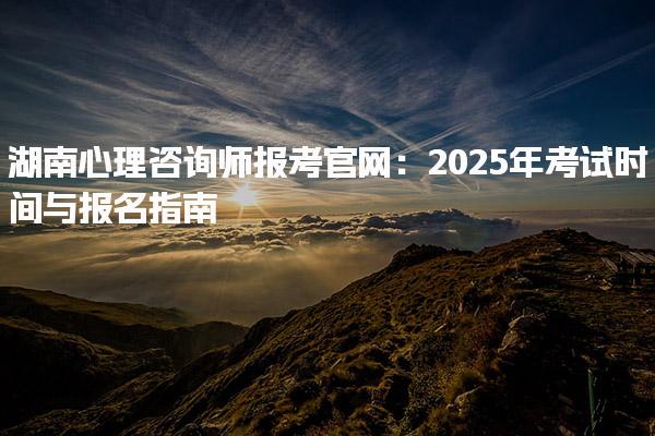 2025年湖南心理咨詢師報(bào)考官網(wǎng)：考試時(shí)間與報(bào)名指南