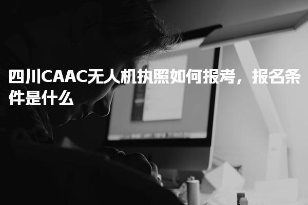 四川CAAC無人機執照如何報考，報名條件是什么