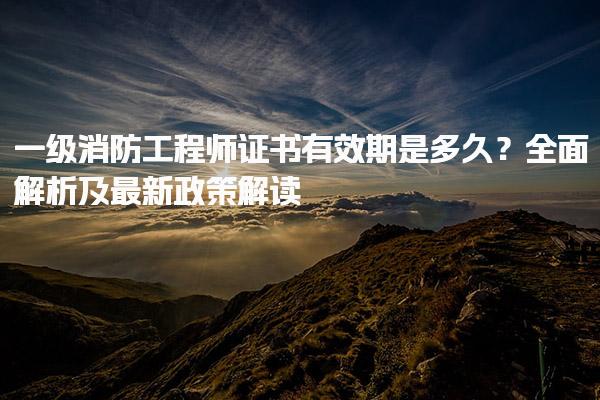 一級消防工程師證書有效期是多久？解析及最新政策解讀