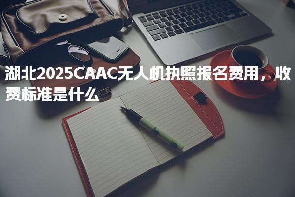 湖北2025CAAC無人機執照報名費用收費標準是什么