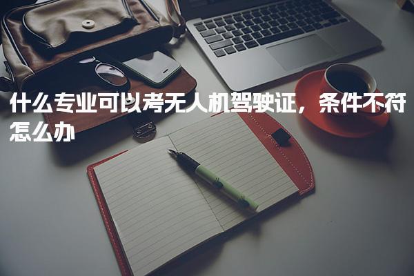 什么專業可以考無人機駕駛證條件不符怎么辦