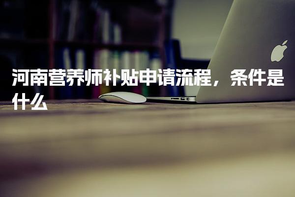 河南營養(yǎng)師補(bǔ)貼申請流程，條件是什么