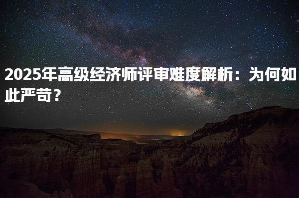 2025年高級經濟師評審難度解析 高級經濟師評審的嚴格條件