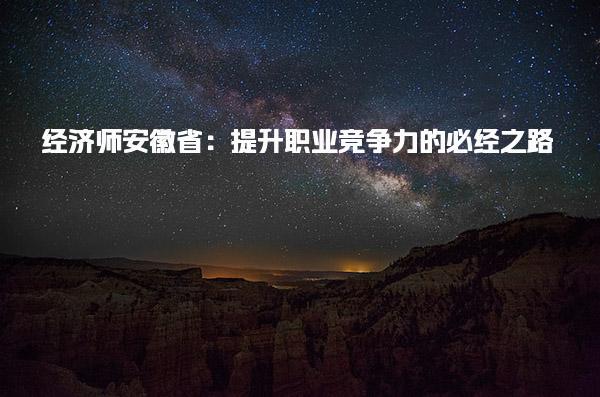 安徽省：經濟師提升職業競爭力 經濟師證書對職業發展的影響