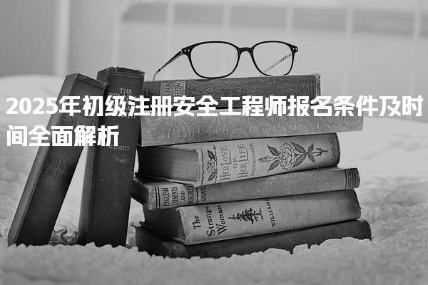 2025年初級注冊安全工程師報名條件及時間全面解析