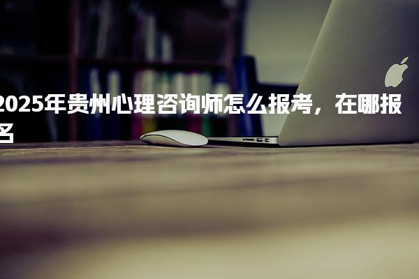 2025年貴州心理咨詢師怎么報考在哪報名