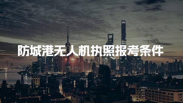防城港无人机执照报考条件确定了2025