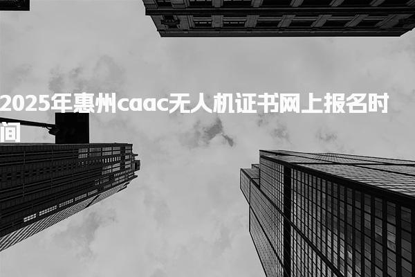 2025年惠州caac无人机证书网上报名时间，重要时间节点