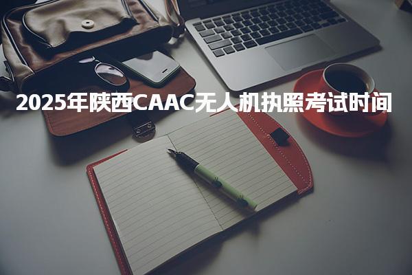 2025年陕西CAAC无人机执照考试时间是几月几号