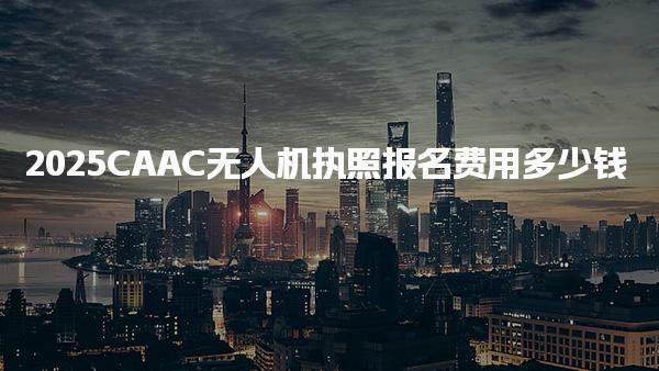 2025CAAC无人机执照报名费用多少钱收费标准