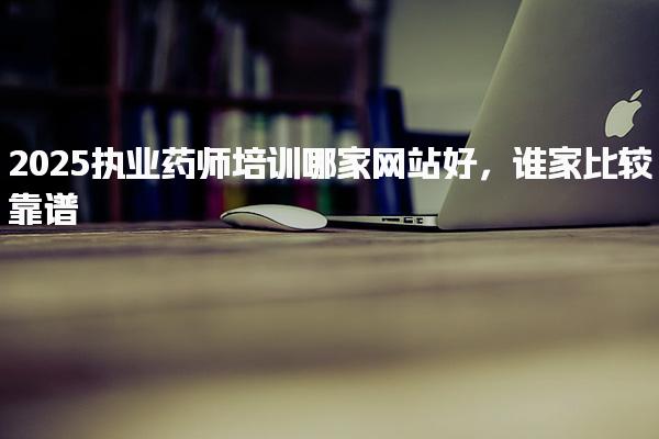 2025执业药师培训哪家网站好，谁家比较靠谱