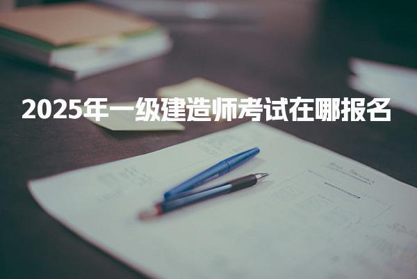 2025年一级建造师考试在哪报名 报名流程详解