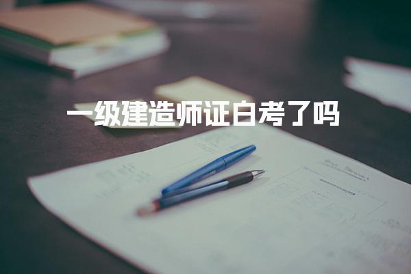 一级建造师证白考了吗，到底有什么用