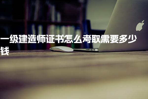 2025一级建造师证书怎么考取需要多少钱 费用明细与后续流程