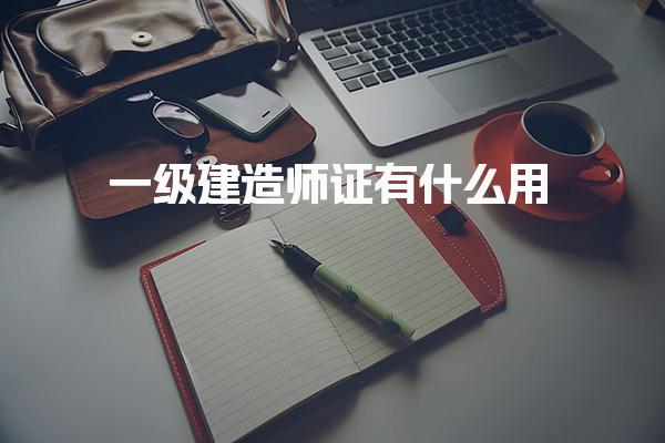 一级建造师证有什么用，考试内容有哪些