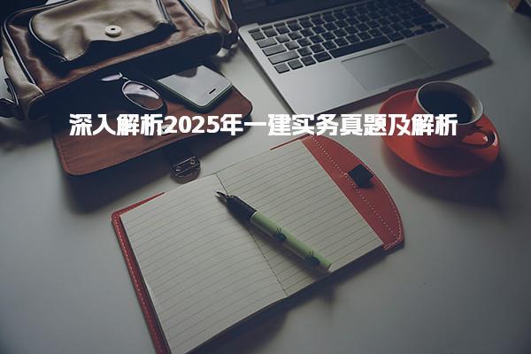 2025年一建实务真题及深入解析助力考生备考成功