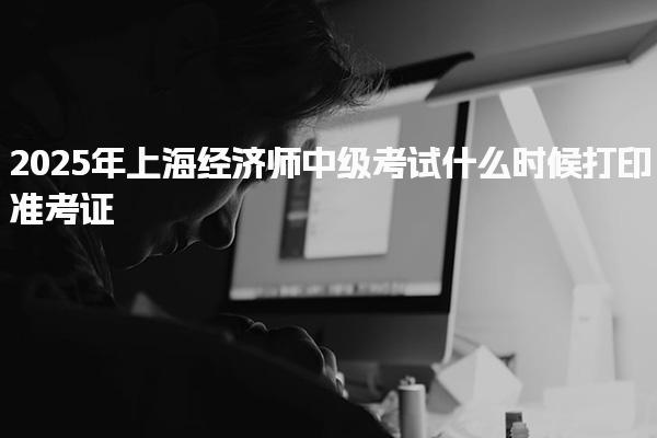 2025年上海经济师中级考试什么时候打印准考证？