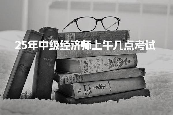 2025年中级经济师上午几点考试？全面解析考试时间安排