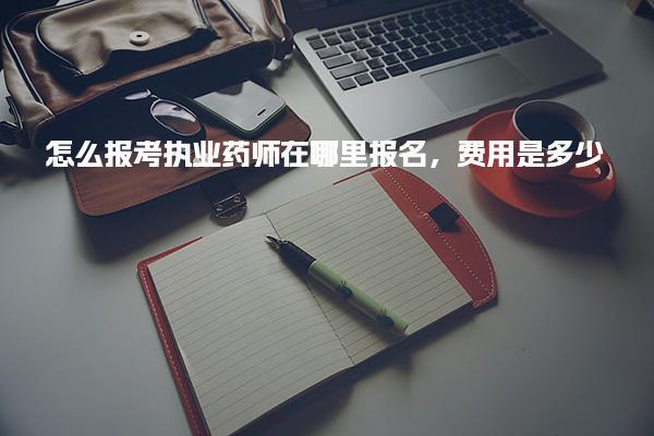 怎么报考执业药师在哪里报名，费用是多少