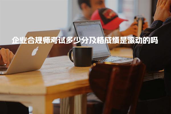 企业合规师考试多少分及格成绩是滚动的吗