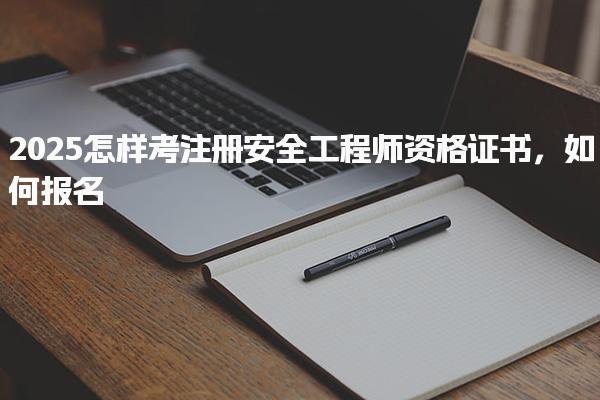 2025怎样考注册安全工程师资格证书如何报名
