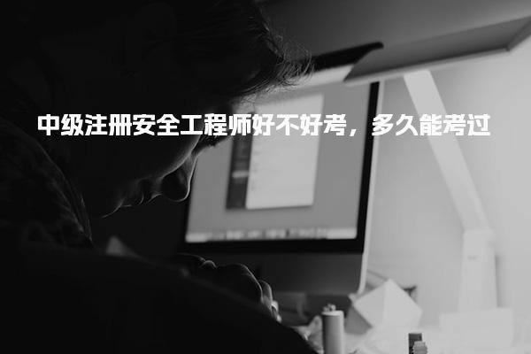 中级注册安全工程师好不好考，多久能考过