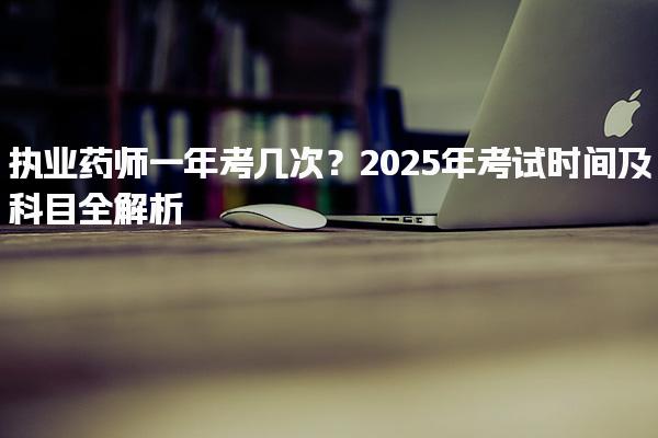 执业药师一年考几次？2025年考试时间及科目全解析
