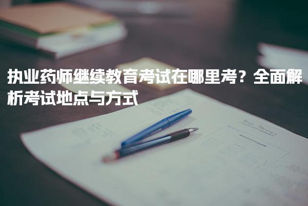 执业药师继续教育考试在哪里考？全面解析考试地点与方式