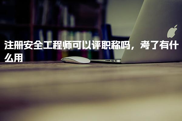 注册安全工程师可以评职称 考了有什么用
