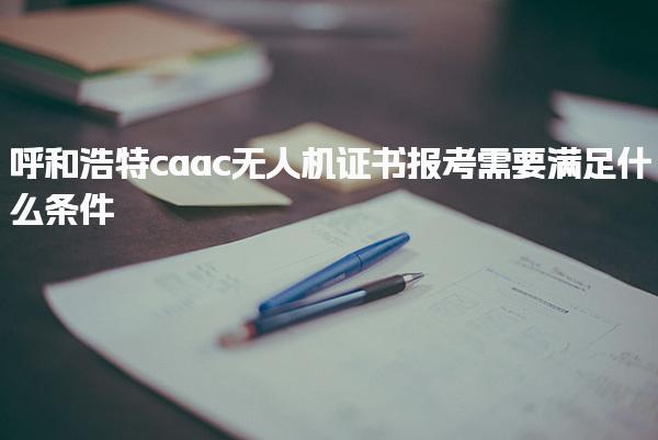 呼和浩特caac无人机证书报考需要满足什么条件