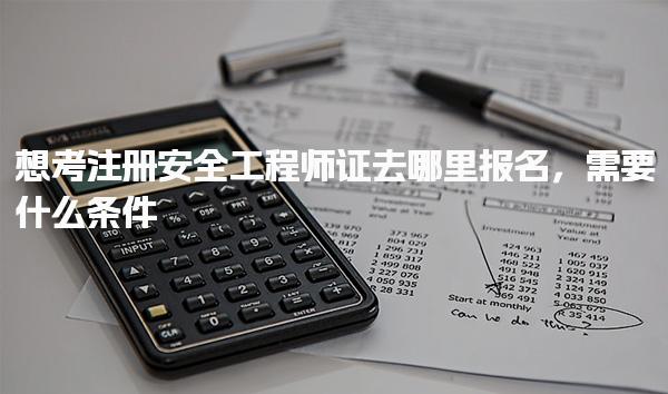 想考注册安全工程师证去哪里报名需要什么条件