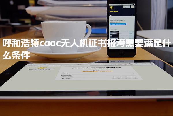 呼和浩特caac无人机证书报考需要满足什么条件