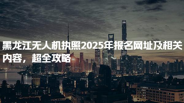 黑龙江无人机执照2025年报名网址及相关内容，超全攻略