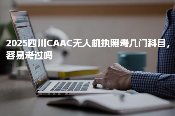 2025四川CAAC无人机执照考几门科目，容易考过吗