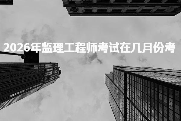 2026年监理工程师考试在几月份考 监理工程师报名时间
