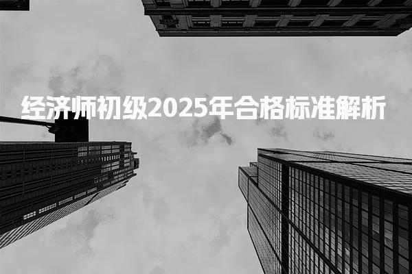 經(jīng)濟師初級2025年合格標準解析 備考策略與建議
