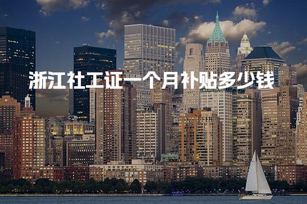 浙江社工证一个月补贴多少钱 发放流程与条件