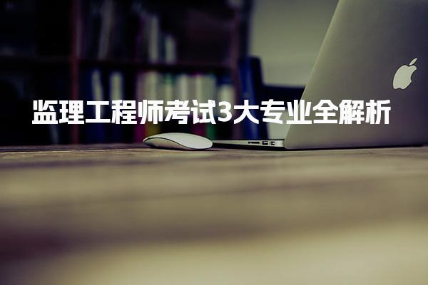 监理工程师考试3大专业全解析，报考必看！