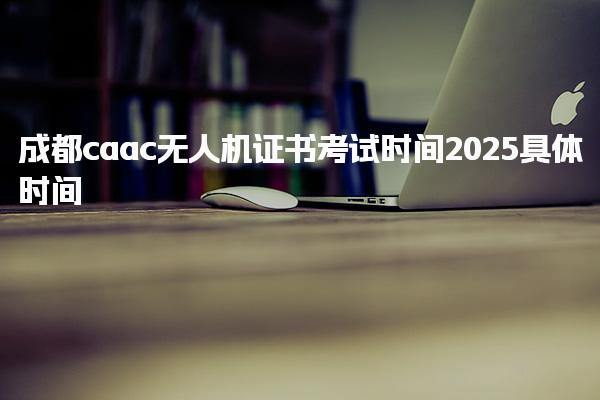 成都caac無人機證書考試時間2025具體時間幾號幾點開考
