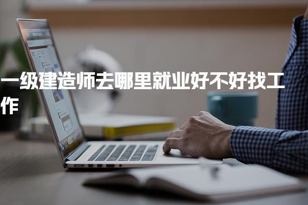 一級(jí)建造師去哪里就業(yè) 好不好找工作