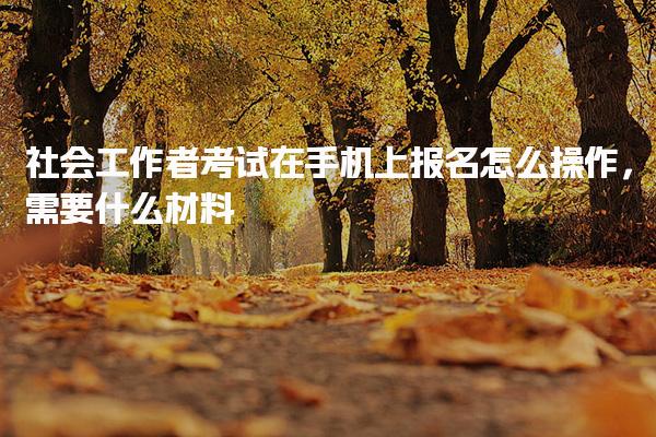社會工作者考試在手機(jī)上報名怎么操作 報名所需材料有哪些