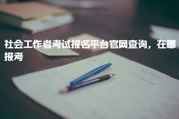 社會工作者考試報名平臺官網(wǎng)查詢，在哪報考