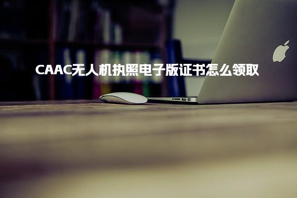 CAAC無(wú)人機(jī)執(zhí)照電子版證書怎么領(lǐng)取，具體流程是什么