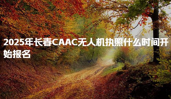 2025年長春CAAC無人機(jī)執(zhí)照什么時間開始報名