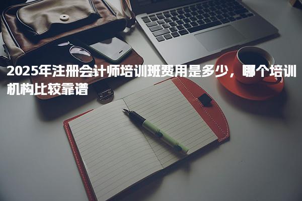 2025年注冊會(huì)計(jì)師培訓(xùn)班費(fèi)用是多少，靠譜培訓(xùn)機(jī)構(gòu)推薦