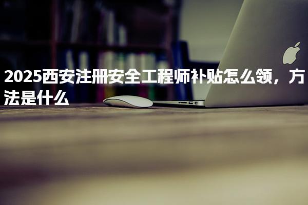 2025西安注冊安全工程師補貼怎么領(lǐng)方法是什么