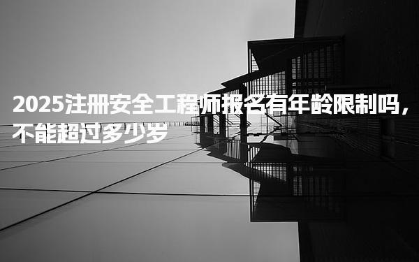 2025注冊安全工程師報名有年齡限制嗎 不同年齡段的備考與執(zhí)業(yè)建議