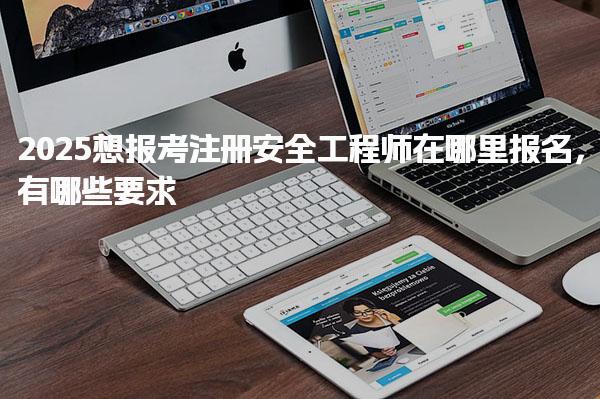 2025想報考注冊安全工程師在哪里報名 報考條件詳解